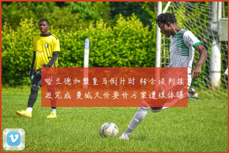 哈兰德加盟皇马倒计时 转会谈判接近完成 曼城天价要价方案遭媒体曝光