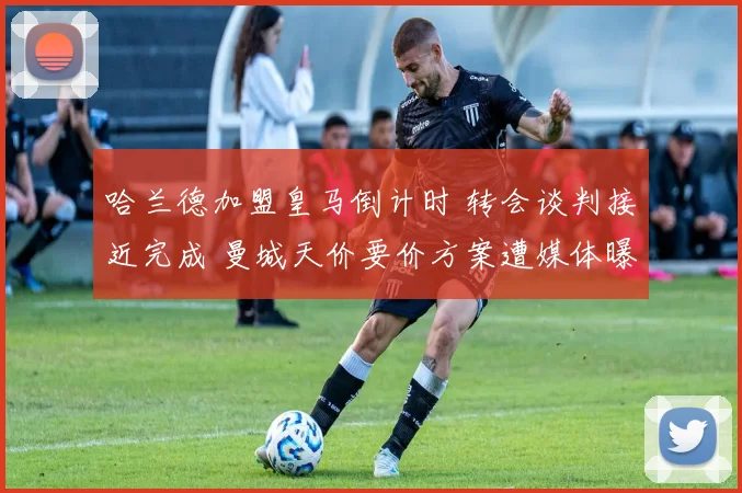 哈兰德加盟皇马倒计时 转会谈判接近完成 曼城天价要价方案遭媒体曝光