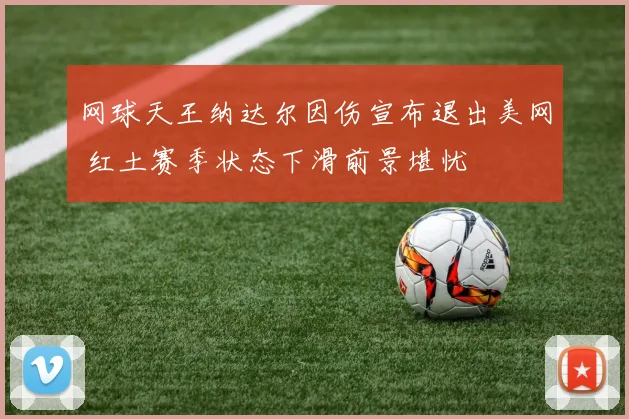 网球天王纳达尔因伤宣布退出美网 红土赛季状态下滑前景堪忧