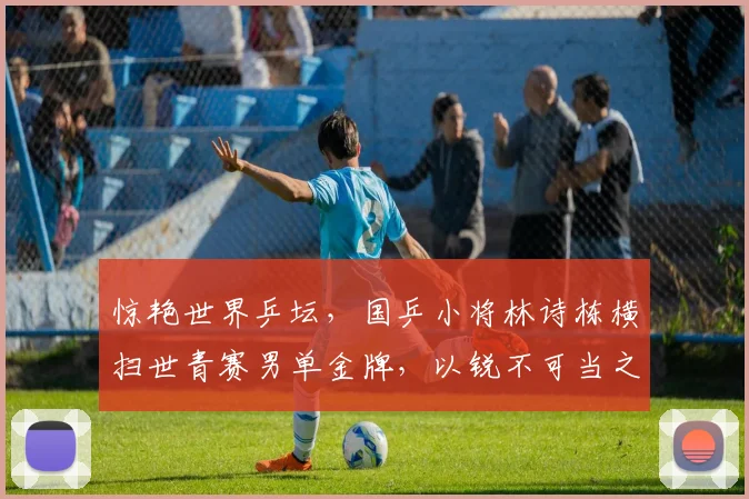 惊艳世界乒坛，国乒小将林诗栋横扫世青赛男单金牌，以锐不可当之势冲击主力阵容核心地带