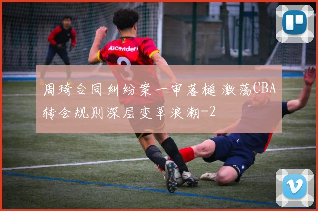 周琦合同纠纷案一审落槌 激荡CBA转会规则深层变革浪潮