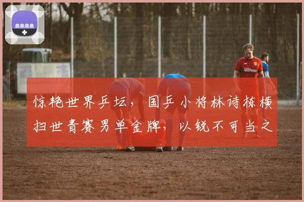 惊艳世界乒坛，国乒小将林诗栋横扫世青赛男单金牌，以锐不可当之势冲击主力阵容核心地带