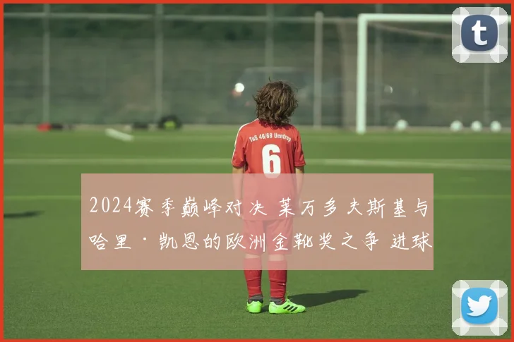 2024赛季巅峰对决 莱万多夫斯基与哈里·凯恩的欧洲金靴奖之争 进球效率深度对比分析