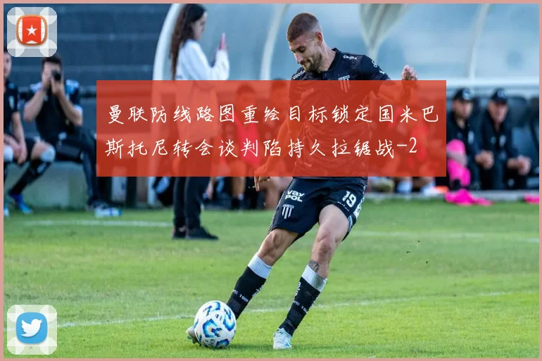 曼联防线路图重绘目标锁定国米巴斯托尼转会谈判陷持久拉锯战