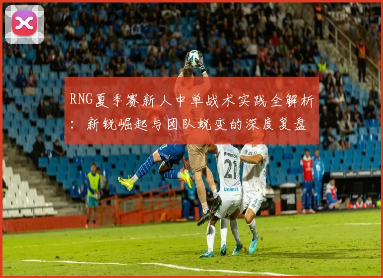 RNG夏季赛新人中单战术实践全解析:新锐崛起与团队蜕变的深度复盘