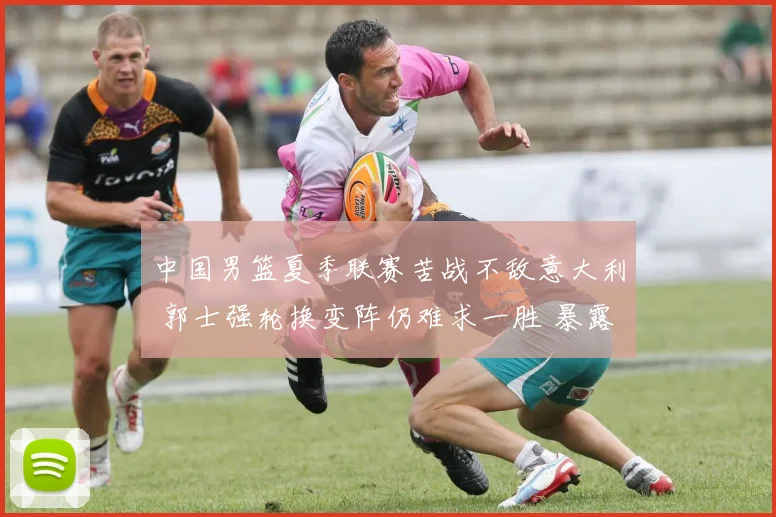 中国男篮夏季联赛苦战不敌意大利 郭士强轮换变阵仍难求一胜 暴露诸多问题