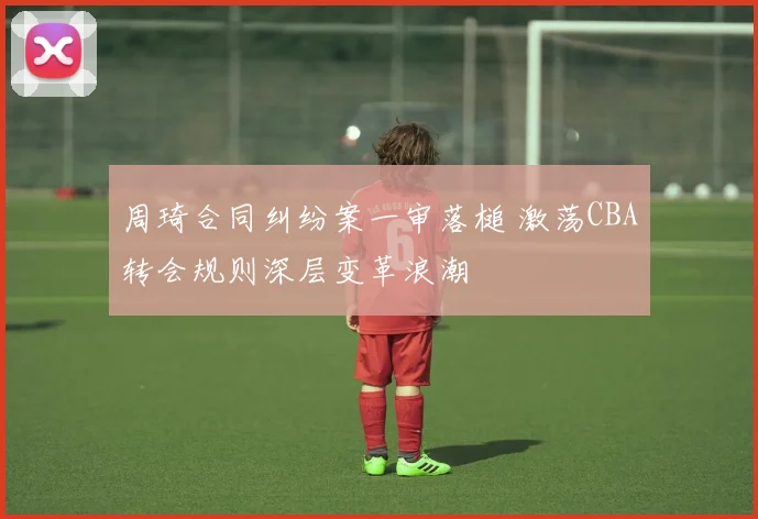 周琦合同纠纷案一审落槌 激荡CBA转会规则深层变革浪潮