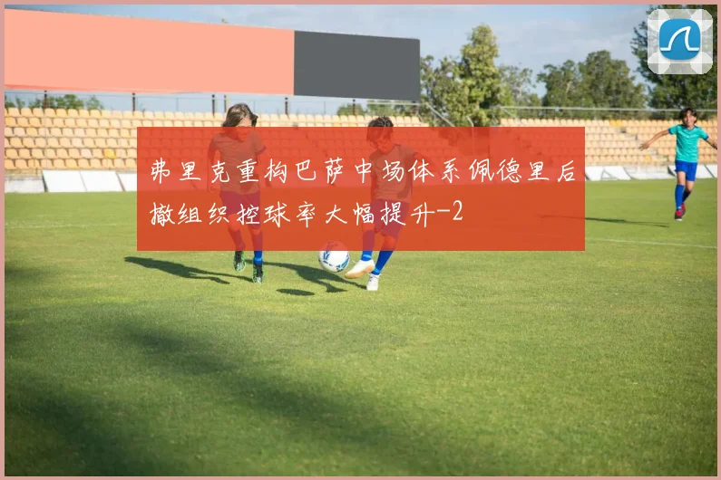 弗里克重构巴萨中场体系佩德里后撤组织控球率大幅提升