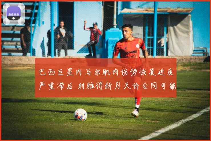 巴西巨星内马尔肌肉伤势恢复进度严重滞后 利雅得新月天价合同可能提前终止