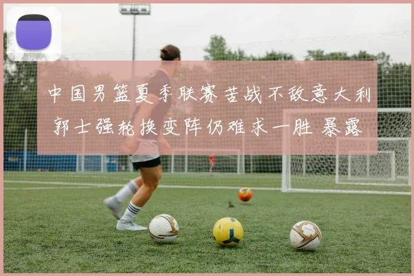 中国男篮夏季联赛苦战不敌意大利 郭士强轮换变阵仍难求一胜 暴露诸多问题